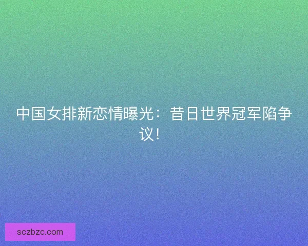 中国女排新恋情曝光：昔日世界冠军陷争议！