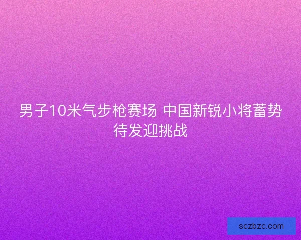 男子10米气步枪赛场 中国新锐小将蓄势待发迎挑战