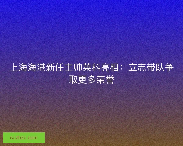 上海海港新任主帅莱科亮相：立志带队争取更多荣誉