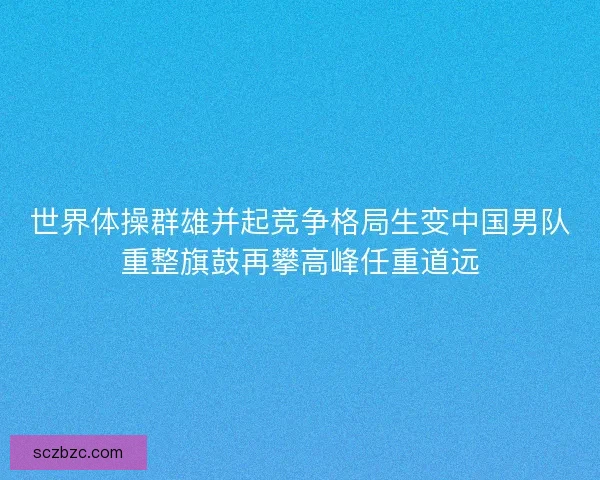 世界体操群雄并起竞争格局生变中国男队重整旗鼓再攀高峰任重道远 世界体操群雄并起竞争格局生变中国男队重整旗鼓再攀高峰任重道远