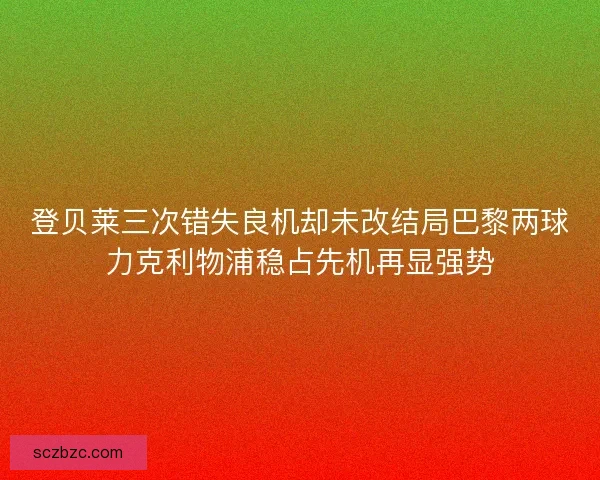 登贝莱三次错失良机却未改结局巴黎两球力克利物浦稳占先机再显强势 登贝莱三次错失良机却未改结局巴黎两球力克利物浦稳占先机再显强势