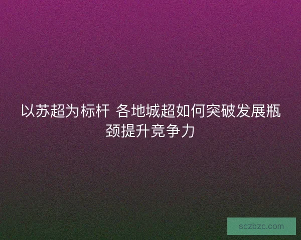 以苏超为标杆 各地城超如何突破发展瓶颈提升竞争力 以苏超为标杆 各地城超如何突破发展瓶颈提升竞争力